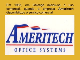 Em 1983, em Chicago iniciou-se o uso comercial, quando a empresa  Ameritech  disponibilizou o serviço comercial. 