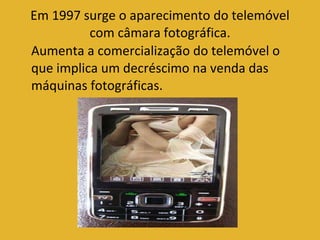Em 1997 surge o aparecimento do telemóvel com câmara fotográfica. Aumenta a comercialização do telemóvel o que implica um decréscimo na venda das máquinas fotográficas. 