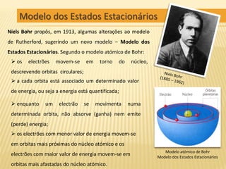 Modelo dos Estados Estacionários
Niels Bohr propôs, em 1913, algumas alterações ao modelo
de Rutherford, sugerindo um novo modelo – Modelo dos
Estados Estacionários. Segundo o modelo atómico de Bohr:
  os   electrões    movem-se      em    torno   do    núcleo,
 descrevendo orbitas circulares;
  a cada orbita está associado um determinado valor
 de energia, ou seja a energia está quantificada;

  enquanto     um    electrão     se   movimenta     numa
 determinada orbita, não absorve (ganha) nem emite
 (perde) energia;
  os electrões com menor valor de energia movem-se
 em orbitas mais próximas do núcleo atómico e os
                                                                    Modelo atómico de Bohr
 electrões com maior valor de energia movem-se em                Modelo dos Estados Estacionários
 orbitas mais afastadas do núcleo atómico.
 