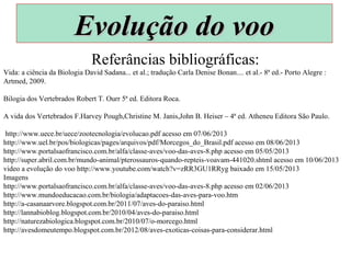 Referâncias bibliográficas:
Vida: a ciência da Biologia David Sadana... et al.; tradução Carla Denise Bonan.... et al.- 8ª ed.- Porto Alegre :
Artmed, 2009.
Bilogia dos Vertebrados Robert T. Ourr 5ª ed. Editora Roca.
A vida dos Vertebrados F.Harvey Pough,Christine M. Janis,John B. Heiser – 4ª ed. Atheneu Editora São Paulo.
http://www.uece.br/uece/zootecnologia/evolucao.pdf acesso em 07/06/2013
http://www.uel.br/pos/biologicas/pages/arquivos/pdf/Morcegos_do_Brasil.pdf acesso em 08/06/2013
http://www.portalsaofrancisco.com.br/alfa/classe-aves/voo-das-aves-8.php acesso em 05/05/2013
http://super.abril.com.br/mundo-animal/pterossauros-quando-repteis-voavam-441020.shtml acesso em 10/06/2013
video a evolução do voo http://www.youtube.com/watch?v=zRR3GU1RRyg baixado em 15/05/2013
Imagens
http://www.portalsaofrancisco.com.br/alfa/classe-aves/voo-das-aves-8.php acesso em 02/06/2013
http://www.mundoeducacao.com.br/biologia/adaptacoes-das-aves-para-voo.htm
http://a-casanaarvore.blogspot.com.br/2011/07/aves-do-paraiso.html
http://lannabioblog.blogspot.com.br/2010/04/aves-do-paraiso.html
http://naturezabiologica.blogspot.com.br/2010/07/o-morcego.html
http://avesdomeutempo.blogspot.com.br/2012/08/aves-exoticas-coisas-para-considerar.html
Evolução do vooEvolução do voo
 
