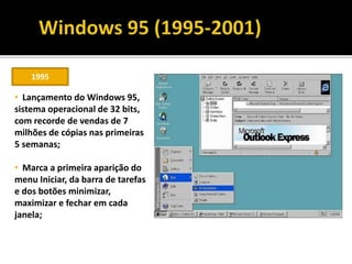 1995
• Lançamento do Windows 95,
sistema operacional de 32 bits,
com recorde de vendas de 7
milhões de cópias nas primeiras
5 semanas;
• Marca a primeira aparição do
menu Iniciar, da barra de tarefas
e dos botões minimizar,
maximizar e fechar em cada
janela;
 
