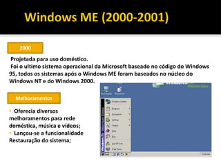 2000
Projetada para uso doméstico.
Foi o ultimo sistema operacional da Microsoft baseado no código do Windows
95, todos os sistemas após o Windows ME foram baseados no núcleo do
Windows NT e do Windows 2000.
Melhoramentos
• Oferecia diversos
melhoramentos para rede
doméstica, música e vídeos;
• Lançou-se a funcionalidade
Restauração do sistema;
 