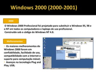2000
O Windows 2000 Professional foi projetado para substituir o Windows 95, 98 e
o NT em todos os computadores e laptops de uso profissional.
Construído sob o código do Windows NT 4.0.
Melhoramentos
• Os maiores melhoramentos do
Windows 2000 foram em
confiabilidade, facilidade de uso,
compatibilidade com a Internet e
suporte para computação móvel;
• Avanços na tecnologia Plug and
Play, USB;
 