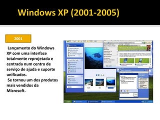 2001
Lançamento do Windows
XP com uma interface
totalmente reprojetada e
centrada num centro de
serviço de ajuda e suporte
unificados.
Se tornou um dos produtos
mais vendidos da
Microsoft.
 