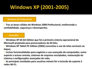 Windows XP Professional
• Traz as bases sólidas do Windows 2000 Professional, melhorando a
confiabilidade, segurança e desempenho.
Inovações
• Windows XP 64-bit Edition que foi o primeiro sistema operacional da
Microsoft projetada para processadores de 64 bits;
• Windows XP Tablet PC Edition (2002) concretiza o uso de telas sensíveis ao
toque;
• Incluiu funcionalidades para negócios e uso avançado do computador, como
suporte a acesso remoto, sistemas de arquivos encriptados, restauração do
sistema e configurações avançadas de rede;
• As principais novidades para usuários móveis foi a inclusão do suporte à
redes Wi-Fi;
 