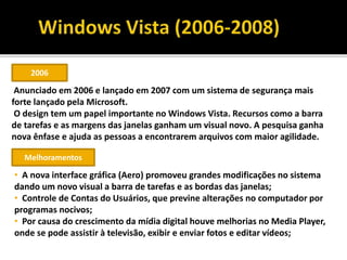 2006
Anunciado em 2006 e lançado em 2007 com um sistema de segurança mais
forte lançado pela Microsoft.
O design tem um papel importante no Windows Vista. Recursos como a barra
de tarefas e as margens das janelas ganham um visual novo. A pesquisa ganha
nova ênfase e ajuda as pessoas a encontrarem arquivos com maior agilidade.
Melhoramentos
• A nova interface gráfica (Aero) promoveu grandes modificações no sistema
dando um novo visual a barra de tarefas e as bordas das janelas;
• Controle de Contas do Usuários, que previne alterações no computador por
programas nocivos;
• Por causa do crescimento da mídia digital houve melhorias no Media Player,
onde se pode assistir à televisão, exibir e enviar fotos e editar vídeos;
 