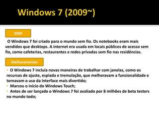2009
O Windows 7 foi criado para o mundo sem fio. Os notebooks eram mais
vendidos que desktops. A internet era usada em locais públicos de acesso sem
fio, como cafeterias, restaurantes e redes privadas sem fio nas residências.
Melhoramentos
• O Windows 7 incluía novas maneiras de trabalhar com janelas, como os
recursos de ajuste, espiada e tremulação, que melhoravam a funcionalidade e
tornavam o uso da interface mais divertido;
• Marcou o início do Windows Touch;
• Antes de ser lançado o Windows 7 foi avaliado por 8 milhões de beta testers
no mundo todo;
 