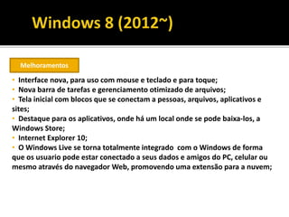 Melhoramentos
• Interface nova, para uso com mouse e teclado e para toque;
• Nova barra de tarefas e gerenciamento otimizado de arquivos;
• Tela inicial com blocos que se conectam a pessoas, arquivos, aplicativos e
sites;
• Destaque para os aplicativos, onde há um local onde se pode baixa-los, a
Windows Store;
• Internet Explorer 10;
• O Windows Live se torna totalmente integrado com o Windows de forma
que os usuario pode estar conectado a seus dados e amigos do PC, celular ou
mesmo através do navegador Web, promovendo uma extensão para a nuvem;
 