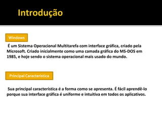 É um Sistema Operacional Multitarefa com interface gráfica, criado pela
Microsoft. Criado inicialmente como uma camada gráfica do MS-DOS em
1985, e hoje sendo o sistema operacional mais usado do mundo.
Sua principal característica é a forma como se apresenta. É fácil aprendê-lo
porque sua interface gráfica é uniforme e intuitiva em todos os aplicativos.
Windows
Principal Característica
 