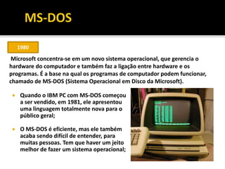  Quando o IBM PC com MS-DOS começou
a ser vendido, em 1981, ele apresentou
uma linguagem totalmente nova para o
público geral;
 O MS-DOS é eficiente, mas ele também
acaba sendo difícil de entender, para
muitas pessoas. Tem que haver um jeito
melhor de fazer um sistema operacional;
1980
Microsoft concentra-se em um novo sistema operacional, que gerencia o
hardware do computador e também faz a ligação entre hardware e os
programas. É a base na qual os programas de computador podem funcionar,
chamado de MS-DOS (Sistema Operacional em Disco da Microsoft).
 