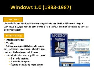 Anunciado em 1983 porém com lançamento em 1985 a Microsoft lança o
Windows 1.0, que recebe este nome pois descreve melhor as caixas ou janelas
de computação.
• Interface gráfica;
• Mouse;
• Adicionou a possibilidade de trocar
entre diversos programas abertos sem
precisar fecha-los ou reinicia-los;
• Introduziu elementos gráficos como:
 Barra de menus;
 Barra de rolagem;
 Ícones e caixas de mensagem;
1983 - 1985
Melhoramentos
 