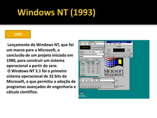 1993
Lançamento do Windows NT, que foi
um marco para a Microsoft, a
conclusão de um projeto iniciado em
1980, para construir um sistema
operacional a partir do zero.
O Windows NT 3.1 foi o primeiro
sistema operacional de 32 bits da
Microsoft, o que permitiu a adoção de
programas avançados de engenharia e
cálculo científico.
 