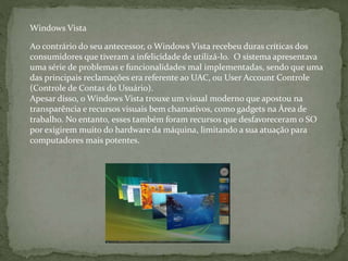 Ao contrário do seu antecessor, o Windows Vista recebeu duras críticas dos
consumidores que tiveram a infelicidade de utilizá-lo. O sistema apresentava
uma série de problemas e funcionalidades mal implementadas, sendo que uma
das principais reclamações era referente ao UAC, ou User Account Controle
(Controle de Contas do Usuário).
Apesar disso, o Windows Vista trouxe um visual moderno que apostou na
transparência e recursos visuais bem chamativos, como gadgets na Área de
trabalho. No entanto, esses também foram recursos que desfavoreceram o SO
por exigirem muito do hardware da máquina, limitando a sua atuação para
computadores mais potentes.
Windows Vista
 