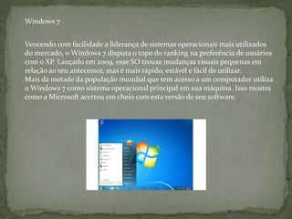 Vencendo com facilidade a liderança de sistemas operacionais mais utilizados
do mercado, o Windows 7 disputa o topo do ranking na preferência de usuários
com o XP. Lançado em 2009, esse SO trouxe mudanças visuais pequenas em
relação ao seu antecessor, mas é mais rápido, estável e fácil de utilizar.
Mais da metade da população mundial que tem acesso a um computador utiliza
o Windows 7 como sistema operacional principal em sua máquina. Isso mostra
como a Microsoft acertou em cheio com esta versão de seu software.
Windows 7
 