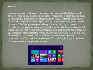 Lançado em 2012, o Windows 8 foi a tentativa mais radical da Microsoft de
alterar o visual do seu sistema operacional. A mudança foi motivada por causa
da chegada dos dispositivos que respondem ao toque, eliminando, por causa
disso, o Menu Iniciar e dando lugar a uma tela totalmente nova que se baseia
no uso de “tiles” (pequenos quadrados que representam um programa).
A mudança na aparência não agradou a todos, o que culminou no “fracasso” do
sistema operacional. Apesar disso, o Windows 8 é ligeiramente mais rápido que
seu antecessor e trouxe muitas novidades, como o suporte ao USB 3.0 e a Loja
do Windows. Uma versão para dispositivos móveis e com suporte para
processadores ARM, batizada de Windows RT, também foi lançada, mas não
fez o sucesso que a companhia esperava.
Windows 8
 