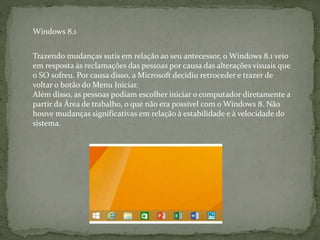 Trazendo mudanças sutis em relação ao seu antecessor, o Windows 8.1 veio
em resposta às reclamações das pessoas por causa das alterações visuais que
o SO sofreu. Por causa disso, a Microsoft decidiu retroceder e trazer de
voltar o botão do Menu Iniciar.
Além disso, as pessoas podiam escolher iniciar o computador diretamente a
partir da Área de trabalho, o que não era possível com o Windows 8. Não
houve mudanças significativas em relação à estabilidade e à velocidade do
sistema.
Windows 8.1
 