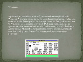 Aqui começa a história da Microsoft com seus sistemas operacionais
Windows. A primeira versão do SO foi lançada em Novembro de 1985 e foi a
tentativa inicial da companhia em entregar uma interface gráfica em 16 bits.
O Windows 1 foi construído sobre o MS-DOS e seu funcionamento se
apoiava bastante nas entradas inseridas nas linhas de comando do sistema.
Apesar disso, a Microsoft já havia colocado suporte ao mouse, incluindo,
também, um jogo para “ensinar” as pessoas a utilizarem esse novo
periférico.
Windows 1
 