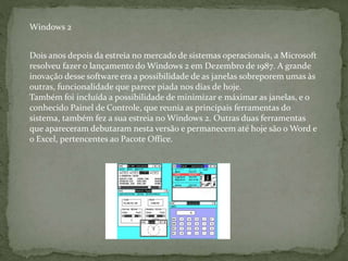 Dois anos depois da estreia no mercado de sistemas operacionais, a Microsoft
resolveu fazer o lançamento do Windows 2 em Dezembro de 1987. A grande
inovação desse software era a possibilidade de as janelas sobreporem umas às
outras, funcionalidade que parece piada nos dias de hoje.
Também foi incluída a possibilidade de minimizar e máximar as janelas, e o
conhecido Painel de Controle, que reunia as principais ferramentas do
sistema, também fez a sua estreia no Windows 2. Outras duas ferramentas
que apareceram debutaram nesta versão e permanecem até hoje são o Word e
o Excel, pertencentes ao Pacote Office.
Windows 2
 