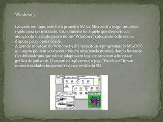 Lançado em 1990, este foi o primeiro SO da Microsoft a exigir um disco
rígido para ser instalado. Este também foi aquele que despertou a
atenção do mercado para o nome “Windows”, colocando-o de vez na
disputa pela popularidade.
A grande inovação do Windows 3 diz respeito aos programas do MS-DOS
que agora podiam ser executados em uma janela normal, dando bastante
flexibilidade aos que não se adaptavam logo de cara com a interface
gráfica do software. O suporte a 256 cores e o jogo “Paciência” foram
outras novidades importantes dessa versão do SO.
Windows 3
 