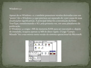 Apesar de os Windows 1 e 2 também possuírem versões derivadas com um
“ponto”, foi o Windows 3.1 que precisou ser separado do 3 por causa de suas
atualizações significativas. A principal delas foi a introdução da fonte
TrueType, transformando o SO, pela primeira vez, em uma plataforma de
publicação.
O Windows 3.1 exigia 1 MB de memória RAM para ser executado e, depois
de instalado, ocupava apenas 15 MB do disco rígido. O jogo “Campo
Minado” fez a sua estreia nesta versão do sistema operacional da Microsoft.
Windows 3.1
 