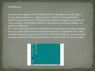 Como o nome sugere, esse SO da Microsoft foi lançado no ano de 1995 e
trouxe, pela primeira vez, o Menu Iniciar e a Barra de ferramentas tão
familiares para todos nós. O Windows 95 também inaugurou o conceito de
“plug and play”, facilitando bastante a vida de quem precisasse utilizar um
periférico diferente.
Foi nesta versão que o Internet Explorer fez a sua estreia, mas chegou apenas
em uma pacote adicional lançado posteriormente. A arquitetura de 32 bits
também começou a aparecer nesse SO e o MS-DOS ainda era necessário para
executar uma série de funções do sistema e acessar muitos de seus recursos.
Windows 95
 