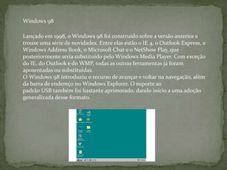 Lançado em 1998, o Windows 98 foi construído sobre a versão anterior e
trouxe uma série de novidades. Entre elas estão o IE 4, o Outlook Express, o
Windows Address Book, o Microsoft Chat e o NetShow Play, que
posteriormente seria substituído pelo Windows Media Player. Com exceção
do IE, do Outlook e do WMP, todas as outras ferramentas já foram
aposentadas ou substituídas.
O Windows 98 introduziu o recurso de avançar e voltar na navegação, além
da barra de endereço no Windows Explorer. O suporte ao
padrão USB também foi bastante aprimorado, dando início a uma adoção
generalizada desse formato.
Windows 98
 