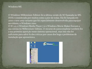 O Windows Millennium Edition foi a última versão do SO baseada no MS-
DOS e considerada por muitos como a pior de todas. Ela foi lançada em
2000 e teve uma variante que foi especialmente desenvolvida para equipar
servidores, o Windows 2000.
O IE 5.5, o Windows Media Player 7 e o Windows Movie Maker fizeram a
sua estreia no Millennium Edition. O recurso de autocompletar também fez
a sua primeira aparição neste sistema operacional, mas isso não foi
suficiente para salvá-lo das críticas por causa dos bugs e problemas de
instalação que apresentava.
Windows ME
 