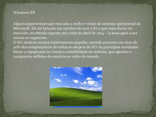 Alguns argumentam que esta seja a melhor versão do sistema operacional da
Microsoft. Ela foi lançada em outubro de 2001 e foi a que mais durou no
mercado, recebendo suporte até o mês de abril de 2014 – 13 anos após a sua
estreia no segmento.
O SO ainda se mostra relativamente popular, estando presente em mais de
20% dos computadores de todos os adeptos do SO. As principais novidades
foram a repaginada no visual e a estabilidade do sistema, que agradou e
conquistou milhões de usuários ao redor do mundo.
Windows XP
 