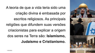 A teoria de que a vida teria sido uma
criação divina é embasada por
escritos religiosos. As principais
religiões que difundem suas versões
criacionistas para explicar a origem
dos seres na Terra são: Islamismo,
Judaísmo e Cristianismo.
1/20/2024 Sample Footer Text 10
 