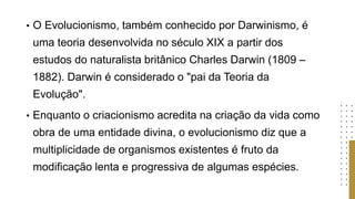 • O Evolucionismo, também conhecido por Darwinismo, é
uma teoria desenvolvida no século XIX a partir dos
estudos do naturalista britânico Charles Darwin (1809 –
1882). Darwin é considerado o "pai da Teoria da
Evolução".
• Enquanto o criacionismo acredita na criação da vida como
obra de uma entidade divina, o evolucionismo diz que a
multiplicidade de organismos existentes é fruto da
modificação lenta e progressiva de algumas espécies.
 