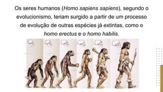 Os seres humanos (Homo sapiens sapiens), segundo o
evolucionismo, teriam surgido a partir de um processo
de evolução de outras espécies já extintas, como o
homo erectus e o homo habilis.
 