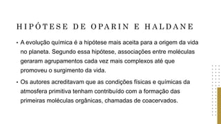 H I P Ó T E S E D E O PA R I N E H A L D A N E
• A evolução química é a hipótese mais aceita para a origem da vida
no planeta. Segundo essa hipótese, associações entre moléculas
geraram agrupamentos cada vez mais complexos até que
promoveu o surgimento da vida.
• Os autores acreditavam que as condições físicas e químicas da
atmosfera primitiva tenham contribuído com a formação das
primeiras moléculas orgânicas, chamadas de coacervados.
 