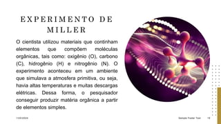 E X P E R I M E N T O D E
M I L L E R
O cientista utilizou materiais que continham
elementos que compõem moléculas
orgânicas, tais como: oxigênio (O), carbono
(C), hidrogênio (H) e nitrogênio (N). O
experimento aconteceu em um ambiente
que simulava a atmosfera primitiva, ou seja,
havia altas temperaturas e muitas descargas
elétricas. Dessa forma, o pesquisador
conseguir produzir matéria orgânica a partir
de elementos simples.
1/20/2024 Sample Footer Text 19
 