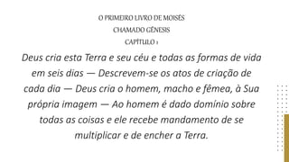 O PRIMEIRO LIVRO DE MOISÉS
CHAMADO GÊNESIS
CAPÍTULO 1
Deus cria esta Terra e seu céu e todas as formas de vida
em seis dias — Descrevem-se os atos de criação de
cada dia — Deus cria o homem, macho e fêmea, à Sua
própria imagem — Ao homem é dado domínio sobre
todas as coisas e ele recebe mandamento de se
multiplicar e de encher a Terra.
 