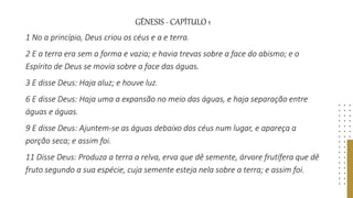 GÊNESIS - CAPÍTULO 1
1 No a princípio, Deus criou os céus e a e terra.
2 E a terra era sem a forma e vazia; e havia trevas sobre a face do abismo; e o
Espírito de Deus se movia sobre a face das águas.
3 E disse Deus: Haja aluz; e houve luz.
6 E disse Deus: Haja uma a expansão no meio das águas, e haja separação entre
águas e águas.
9 E disse Deus: Ajuntem-se as águas debaixo dos céus num lugar, e apareça a
porção seca; e assim foi.
11 Disse Deus: Produza a terra a relva, erva que dê semente, árvore frutífera que dê
fruto segundo a sua espécie, cuja semente esteja nela sobre a terra; e assim foi.
 