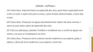 GÊNESIS - CAPÍTULO 1
14 E disse Deus: Haja luminares na expansão dos céus, para haver separação entre
o dia e a noite; e sejam eles para a sinais, e para tempos determinados, e para dias
e anos.
20 E disse Deus: Produzam as águas abundantemente répteis de alma vivente; e
voem as aves sobre a face da expansão dos céus.
22 E Deus as abençoou, dizendo: Frutificai e multiplicai-vos, e enchei as águas nos
mares; e as aves se multipliquem na terra.
24 E disse Deus: Produza a terra criatura vivente conforme a sua espécie; gado, e
répteis, e feras da terra conforme a sua espécie; e assim foi.
 