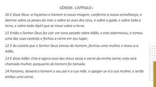 GÊNESIS - CAPÍTULO 1
26 E disse Deus: a Façamos o homem à nossa imagem, conforme a nossa semelhança; e
domine sobre os peixes do mar, e sobre as aves dos céus, e sobre o gado, e sobre toda a
terra, e sobre todo réptil que se move sobre a terra.
21 Então o Senhor Deus fez cair um sono pesado sobre Adão, e este adormeceu; e tomou
uma das suas costelas e fechou a carne em seu lugar;
22 E da costela que o Senhor Deus tomou do homem, formou uma mulher, e levou-a a
Adão.
23 E disse Adão: Esta é agora osso dos meus ossos e carne da minha carne; esta será
chamada mulher, porquanto do homem foi tomada.
24 Portanto, deixará o homem o seu pai e a sua mãe, e apegar-se-á à sua mulher, e serão
ambos uma carne.
 