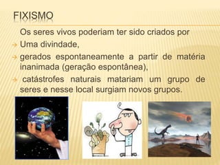 FIXISMO 
Os seres vivos poderiam ter sido criados por 
 Uma divindade, 
 gerados espontaneamente a partir de matéria 
inanimada (geração espontânea), 
 catástrofes naturais matariam um grupo de 
seres e nesse local surgiam novos grupos. 
 