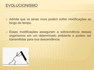 EVOLUCIONISMO 
 Admite que os seres vivos podem sofrer modificações ao 
longo do tempo. 
 Essas modificações asseguram a sobrevivência desses 
organismos em um determinado ambiente e podem ser 
transmitidas para sua descendência. 
 