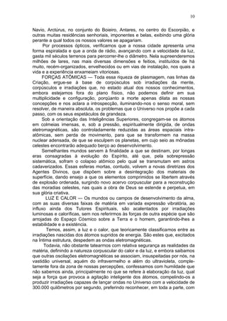 10

Navio, Arctúrus, no conjunto do Boieiro, Antares, no centro do Escorpião, e
outras muitas residências senhoriais, imponentes e belas, exibindo uma glória
perante a qual todos os nossos valores se apagariam.
      Por processos ópticos, verificamos que a nossa cidade apresenta uma
forma espiralada e que a onda de rádio, avançando com a velocidade da luz,
gasta mil séculos terrenos para percorrer-lhe o diâmetro. Nela supreenderemos
milhões de lares, nas mais diversas dimensões e feitios, instituídos de há
muito, recém-organizados, envelhecidos ou em vias de instalação, nos quais a
vida e a experiência enxameiam vitoriosas.
     FORÇAS ATÔMICAS — Toda essa riqueza de plasmagem, nas linhas da
Criação, ergue-se à base de corpúsculos sob irradiações da mente,
corpúsculos e irradiações que, no estado atual dos nossos conhecimentos,
embora estejamos fora do plano físico, não podemos definir em sua
multiplicidade e configuração, porqüanto a morte apenas dilata as nossas
concepções e nos aclara a introspecção, iluminando-nos o senso moral, sem
resolver, de maneira absoluta, os problemas que o Universo nos propõe a cada
passo, com os seus espetáculos de grandeza.
     Sob a orientação das Inteligências Superiores, congregam-se os átomos
em colmeias imensas, e, sob a pressão, espiritualmente dirigida, de ondas
eletromagnéticas, são controladamente reduzidas as áreas espaciais intra-
atômicas, sem perda de movimento, para que se transformem na massa
nuclear adensada, de que se esculpem os planetas, em cujo seio as mônadas
celestes encontrarão adequado berço ao desenvolvimento.
     Semelhantes mundos servem à finalidade a que se destinam, por longas
eras consagradas à evolução do Espírito, até que, pela sobrepressão
sistemática, sofram o colapso atômico pelo qual se transmutam em astros
cadaverizados. Essas esferas mortas, contudo, volvem a novas diretrizes dos
Agentes Divinos, que dispõem sobre a desintegração dos materiais de
superfície, dando ensejo a que os elementos comprimidos se libertem através
de explosão ordenada, surgindo novo acervo corpuscular para a reconstrução
das moradias celestes, nas quais a obra de Deus se estende e perpetua, em
sua glória criativa.
       LUZ E CALOR — Os mundos ou campos de desenvolvimento da alma,
com as suas diversas faixas de matéria em variada expressão vibratória, ao
influxo ainda dos Tutores Espirituais, são acalentados por irradiações
luminosas e caloríficas, sem nos referirmos às forças de outra espécie que são
arrojadas do Espaço Cósmico sobre a Terra e o homem, garantindo-lhes a
estabilidade e a existéncia.
       Temos, assim, a luz e o calor, que teoricamente classificamos entre as
irradiações nascidas dos átomos supridos de energia. São estes que, excitados
na Íntima estrutura, despedem as ondas eletromagnéticas.
      Todavia, não obstante tatearmos com relativa segurança as realidades da
matéria, definindo a natureza corpuscular do calor e da luz, e embora saibamos
que outras oscilações eletromagnéticas se associam, insuspeitadas por nós, na
vastidão universal, aquém do infravermelho e além do ultravioleta, comple-
tamente fora da zona de nossas percepções, confessamos com humildade que
não sabemos ainda, principalmente no que se refere à elaboração da luz, qual
seja a força que provoca a agitação inteligente dos átomos, compelindo-os a
produzir irradiações capazes de lançar ondas no Universo com a velocidade de
300.000 quilômetros por segundo, preferindo reconhecer, em toda a parte, com
 