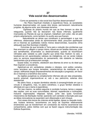 100


                              27
                Vida social dos desencarnados
       - Como se apresenta a vida social dos Espíritos desencarnados?
           - No Plano Espiritual imediato à experiência física, as sociedades
humanas desencarnadas, em quase dois terços, permanecem naturalmente
jungidas, de alguma sorte, aos interesses terrenos.
            Egressas do próprio mundo em que se lhes tramam os elos da
retaguarda, quando não se desvairam nas faixas infernais, igualmente
imanizadas ao Planeta de que se originam, trabalham com ardor, não só pelo
próprio adiantamento, como também no auxílio aos que ficaram.
           Naturalmente as almas que constituem a percentagem a que nos
referimos, distanciadas ainda do aprimoramento ideal, procuram aperfeiçoar
em si mesmas as qualidades nobres menos desenvolvidas, buscando clima
adequado que lhes favoreça o trabalho.
         Convictas de que tornarão à Terra para a solução dos problemas que
lhes enevoam ou afligem o campo íntimo, situam-se em tarefas obscuras, junto
aos semelhantes, encarnados ou desencarnados, quando se reconhecem
vitimadas pela vaidade ou pelo orgulho que ainda lhes medram no seio, e
localizam-se em aprendizados valiosos da inteligência, em se vendo inábeis
para os serviços especializados do pensamento, não obstante os talentos
sentimentais que já entesourem consigo.
     Quase todas, no entanto, obedecem aos ditames do amor ou do ideal que
lhes inspiram a consciência.
     Aglutinam-se em verdadeiras cidades e vilarejos, com estilos variados,
como acontece aos burgos terrestres, característicos da metrópole ou do
campo, edificando largos empreendimentos de educação e progresso, em favor
de si mesmas e a benefício dos outros.
     As regiões purgativas ou simplesmente infernais são por elas amparadas,
quanto possível, organizando-se aí, sob o seu patrocínio, extensa obra
assistencial.
     No plano físico, a equipe doméstica atende à consangüinidade em que o
vínculo é obrigatório, mas, no plano extrafísico, o grupo familiar obedece à
afinidade em que o liame é espontâneo.
     Por isso mesmo, na esfera seguinte à condição humana, temos o espaço
das nações, com as suas comunidades, idiomas, experiências e inclinações,
inclusive organizações religiosas típicas, junto das quais funcionam
missionários de libertação mental, operando com caridade e discrição para que
as idéias renovadoras se expandam sem dilaceração e sem choque.
     Com esses dois terços de criaturas ainda ligadas, desse ou daquele modo,
aos núcleos terrenos, encontramos um terço de Espíritos relativamente
enobrecidos que se transformam em condutores da marcha ascensional dos
companheiros, pelos méritos com que se fazem segura instrumentação das
Esferas Superiores.

                                                           Uberaba, 14/5/58.
 