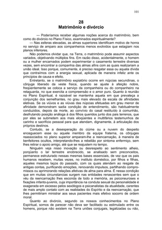 101


                                 28
                        Matrimônio e divórcio
          — Poderíamos receber algumas noções acerca do matrimônio, bem
como do divórcio no Plano Físico, examinados espiritualmente?
     — Nas esferas elevadas, as almas superiores identificam motivo de honra
no serviço de amparo aos companheiros menos evolvidos que estagiam nos
planos inferiores.
     Não podemos olvidar que, na Terra, o matrimônio pode assumir aspectos
variados, objetivando múltiplos fins. Em razão disso, acidentalmente, o homem
ou a mulher encarnados podem experimentar o casamento terrestre diversas
vezes, sem encontrar a companhia das almas afins com as quais realizariam a
união ideal. Isso porque, comumente, é preciso resgatar essa ou aquela dívida
que contraímos com a energia sexual, aplicada de maneira infeliz ante os
princípios de causa e efeito.
     Entretanto, se o matrimônio expiatório ocorre em núpcias secundinas, o
cônjuge liberado da veste física, quando se ajuste à afeição nobre,
freqüentemente se coloca a serviço da companheira ou do companheiro na
retaguarda, no que exercita a compreensão e o amor puro. Quanto à reunião
no Plano Espiritual, é razoável se mantenha aquela em que prevaleça a
conjunção dos semelhantes, no grau mais elevado da escala de afinidades
eletivas. Se os viúvos e as viúvas das núpcias efetuadas em grau menor de
afinidade demonstram sadia condição de entendimento, são habitualmente
conduzidos, depois da morte, ao convívio do casal restituído à comunhão,
desfrutando posição análoga à dos filhos queridos junto dos pais terrenos, que
por eles se submetem aos mais eloqüentes e multifários testemunhos de
carinho e sacrifício pessoal para que atendam, dignamente, à articulação dos
próprios destinos.
     Contudo, se a desesperação do ciúme ou a nuvem do despeito
enceguecem esse ou aquele membro da equipe fraterna, os cônjuges
reassociados no plano superior amparam-lhe a reencarnação, à maneira de
benfeitores ocultos, interpretando-lhes a rebelião por sintoma enfermiço, sem
lhes retirar o apoio amigo, até que se reajustem no tempo.
     Ninguém veja nisso inovação ou desrespeito ao sentimento alheio,
porqüanto o lar terrestre enobrecido, se analisado sem preconceitos,
permanece estruturado nessas mesmas bases essenciais, de vez que os pais
humanos recebem, muitas vezes, no instituto doméstico, por filhos e filhas,
aqueles mesmos laços do passado, com os quais atendem ao resgate de
antigas contas, purificando emoções, renovando impulsos, partilhando compro-
missos ou aprimorando relações afetivas de alma para alma. É nessa condição
que em muitas circunstancias surgem nas entidades renascentes sem que o
véu da reencarnação lhes esconda de todo a memória, as psiconeuroses e
fixações infanto-juvenis, cuja importância na conduta sexual da personalidade é
exagerada em excesso pelos sexólogos e psicanalistas da atualidade, carentes
de mais amplo contato com as realidades do Espírito e da reencarnação, que
lhes permitiriam ministrar aos seus pacientes mais efetivo socorro de ordem
moral.
     Quanto ao divórcio, segundo os nossos conhecimentos no Plano
Espiritual, somos de parecer não deva ser facilitado ou estimulado entre os
homens, porque não existem na Terra uniões conjugais, legalizadas ou não,
 