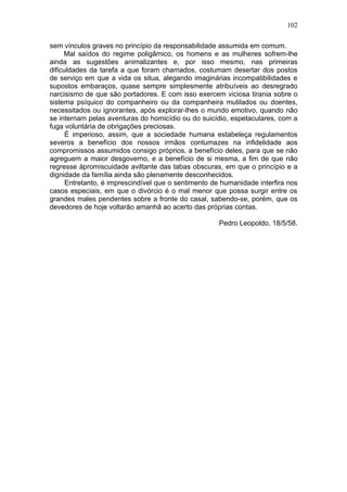 102

sem vínculos graves no princípio da responsabilidade assumida em comum.
     Mal saídos do regime poligâmico, os homens e as mulheres sofrem-lhe
ainda as sugestões animalizantes e, por isso mesmo, nas primeiras
dificuldades da tarefa a que foram chamados, costumam desertar dos postos
de serviço em que a vida os situa, alegando imaginárias incompatibilidades e
supostos embaraços, quase sempre simplesmente atribuíveis ao desregrado
narcisismo de que são portadores. E com isso exercem viciosa tirania sobre o
sistema psíquico do companheiro ou da companheira mutilados ou doentes,
necessitados ou ignorantes, após explorar-lhes o mundo emotivo, quando não
se internam pelas aventuras do homicídio ou do suicídio, espetaculares, com a
fuga voluntária de obrigações preciosas.
      É imperioso, assim, que a sociedade humana estabeleça regulamentos
severos a benefício dos nossos irmãos contumazes na infidelidade aos
compromissos assumidos consigo próprios, a benefício deles, para que se não
agreguem a maior desgoverno, e a benefício de si mesma, a fim de que não
regresse àpromiscuidade aviltante das tabas obscuras, em que o princípio e a
dignidade da família ainda são plenamente desconhecidos.
      Entretanto, é imprescindível que o sentimento de humanidade interfira nos
casos especiais, em que o divórcio é o mal menor que possa surgir entre os
grandes males pendentes sobre a fronte do casal, sabendo-se, porém, que os
devedores de hoje voltarão amanhã ao acerto das próprias contas.

                                                     Pedro Leopoldo, 18/5/58.
 