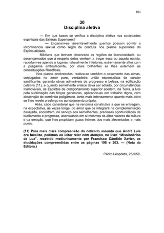 104


                                   30
                           Disciplina afetiva
             — Em que bases se verifica a disciplina afetiva nas sociedades
espirituais das Esferas Superiores?
                 — Enganam-se lamentavelmente quantos possam admitir a
incontinência sexual como regra de conduta nos planos superiores da
Espiritualidade.
             Médiuns que tenham observado as regiões de licenciosidade, ou
desencarnados que a respeito delas venham a traçar essa ou aquela notícia,
reportam-se apenas a lugares naturalmente inferiores, extremamente afins com
a poligamia embrutecente, por mais brilhantes se lhes externem as
conceituações filosóficas.
          Nos planos enobrecidos, realiza-se tambêm o casamento das almas,
conjugadas no amor puro, verdadeira união esponsalícia de caráter
santificante, gerando obras admiráveis de progresso e beleza, na edificação
coletiva (11), e quando semelhante enlace deva ser adiado, por circunstâncias
inamovíveis, os Espíritos de comportamento superior aceitam, na Terra, a luta
pela sublimação das forças genésicas, aplicando-as em trabalho digno, com
abstenção do comêrcio poligâmico, tanto mais intensamente quanto mais ativo
se lhes revele o esforço no acrisolamento próprio.
         Aliás, cabe considerar que na renúncia construtiva a que se entregam,
na expectativa, às vezes longa, do amor que os integrará na complementação
desejada, encontram, no serviço aos semelhantes, preciosas oportunidades de
burilamento e progresso, acentuando em si mesmos os altos valores da cultura
e da emoção, que lhes propiciam gozos íntimos dos mais alevantados e mais
puros.

(11) Para mais clara compreensão do delicado assunto que André Luis
ora focaliza, pedimos ao leitor reler com atenção, no livro “Missionários
da Luz”, recebido mediunicamente por Francisco Cândido Xavier, as
elucidações compreendidas entre as páginas 198 e 203. — (Nota da
Editora.)

                                                     Pedro Leopoldo, 25/5/58.
 