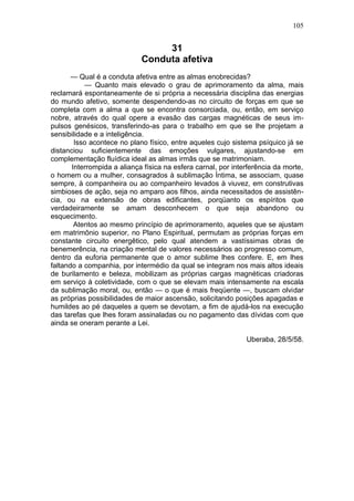 105


                                  31
                             Conduta afetiva
       — Qual é a conduta afetiva entre as almas enobrecidas?
           — Quanto mais elevado o grau de aprimoramento da alma, mais
reclamará espontaneamente de si própria a necessária disciplina das energias
do mundo afetivo, somente despendendo-as no circuito de forças em que se
completa com a alma a que se encontra consorciada, ou, então, em serviço
nobre, através do qual opere a evasão das cargas magnéticas de seus im-
pulsos genésicos, transferindo-as para o trabalho em que se lhe projetam a
sensibilidade e a inteligência.
        Isso acontece no plano físico, entre aqueles cujo sistema psíquico já se
distanciou suficientemente das emoções vulgares, ajustando-se em
complementação fluídica ideal as almas irmãs que se matrimoniam.
       Interrompida a aliança física na esfera carnal, por interferência da morte,
o homem ou a mulher, consagrados à sublimação Íntima, se associam, quase
sempre, à companheira ou ao companheiro levados à viuvez, em construtivas
simbioses de ação, seja no amparo aos filhos, ainda necessitados de assistên-
cia, ou na extensão de obras edificantes, porqüanto os espíritos que
verdadeiramente se amam desconhecem o que seja abandono ou
esquecimento.
        Atentos ao mesmo princípio de aprimoramento, aqueles que se ajustam
em matrimônio superior, no Plano Espiritual, permutam as próprias forças em
constante circuito energêtico, pelo qual atendem a vastíssimas obras de
benemerência, na criação mental de valores necessários ao progresso comum,
dentro da euforia permanente que o amor sublime lhes confere. E, em lhes
faltando a companhia, por intermédio da qual se integram nos mais altos ideais
de burilamento e beleza, mobilizam as próprias cargas magnéticas criadoras
em serviço à coletividade, com o que se elevam mais intensamente na escala
da sublimação moral, ou, então — o que é mais freqüente —, buscam olvidar
as próprias possibilidades de maior ascensão, solicitando posições apagadas e
humildes ao pé daqueles a quem se devotam, a fim de ajudá-los na execução
das tarefas que lhes foram assinaladas ou no pagamento das dívidas com que
ainda se oneram perante a Lei.

                                                               Uberaba, 28/5/58.
 