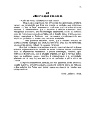 106


                                 32
                      Diferenciação dos sexos
        — Como se iniciou a diferenciação dos sexos?
         — Os princípios espirituais, nos primórdios da organização planetária,
traziam, na constituição que lhes era própria, a condição que poderemos
nomear por “teor de força”, expressando qualidades predominantes ativas ou
passivas. E entendendo-se que a evolução é sempre sustentada pelas
Inteligências Superiores, em movimentação ascendente, desde as primeiras
horas da reprodução sexuada começou, sob a direção delas, a formação dos
órgãos masculinos e femininos que cuhninaram morfologicamente nas
províncias genésicas do homem e da mulher da atualidade.
              Não podemos esquecer, porém, que o trabalho evolutivo no
aperfeiçoamento fisiológico das criaturas terrestres ainda não foi terminado,
prosseguindo, como é natural, no espaço e no tempo.
        Quanto à perda dos característicos sexuais, estamos informados de que
ocorrerá, espontaneamente, quando as almas humanas tiverem assimilado
todas as experiências necessárias à própria sublimação, rumando, após
milênios de burilamento, para a situação angélica, em que o indivíduo deterá
todas as qualidades nobres inerentes à masculinidade e à feminilidade,
refletindo em si, nos degraus avançados da perfeição, a glória divina do
Criador.
         É imperioso reconhecer, contudo, que não podemos, ainda, em nossa
posição evolutiva, formular qualquer pensamento concreto acerca da natureza
e dos atributos dos Anjos, nem ajuizar quanto ao sistema de relações que
cultivam entre si.

                                                       Pedro Leopoldo, 1/6/58.
 