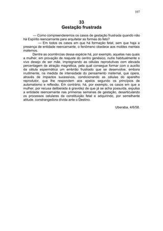 107


                                33
                         Gestação frustrada
       — Como compreenderemos os casos de gestação frustrada quando não
há Espírito reencarnante para arquitetar as formas do feto?
           — Em todos os casos em que há formação fetal, sem que haja a
presença de entidade reencarnante, o fenômeno obedece aos moldes mentais
maternos.
       Dentre as ocorrências dessa espécie há, por exemplo, aquelas nas quais
a mulher, em provação de reajuste do centro genésico, nutre habitualmente o
vivo desejo de ser mãe, impregnando as células reprodutivas com elevada
percentagem de atração magnética, pela qual consegue formar com o auxílio
da célula espermática um embrião frustrado que se desenvolve, embora
inutilmente, na medida de intensidade do pensamento maternal, que opera,
através de impactos sucessivos, condicionando as células do aparelho
reprodutor, que lhe respondem aos apelos segundo os princípios de
automatismo e reflexão. Em contrário, há, por exemplo, os casos em que a
mulher, por recusa deliberada à gravidez de que já se acha possuída, expulsa
a entidade reencarnante nas primeiras semanas de gestação, desarticulando
os processos celulares da constituição fetal e adquirindo, por semelhante
atitude, constrangedora dívida ante o Destino.

                                                            Uberaba, 4/6/58.
 
