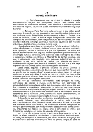 108


                                   34
                            Aborto criminoso
                 — Reconhecendo-se que os crimes do aborto provocada
criminosamente surgem, em esmagadora maioria, nas classes mais
responsáveis da comunidade terrestre, como identificar o trabalho expiatório
que lhes diz respeito, se passam quase totalmente despercebidas da justiça
humana?
            — Temos no Plano Terrestre cada povo com o seu código penal
apropriado à evolução em que se encontra; mas, considerando o Universo em
sua totalidade como Reino Divino, vamos encontrar o Bem do Criador para
todas as criaturas, como Lei básica, cujas transgressões deliberadas são
corrigidas no próprio infrator, com o objetivo natural de conseguir-se, em cada
círculo de trabalho no Campo Cósmico, o máximo de equilíbrio o com respeito
máximo aos direitos alheios, dentro da mínima pena.
        Atendendo-se, no entanto, a que a Justiça Perfeita se eleva, indefectível,
sobre o Perfeito Amor, no hausto de Deus “em nos que movemos e existimos”,
toda reparação, perante a Lei básica a que nos reportamos, se realiza em
termos de vida eterna e não segundo a vida fragmentária que conhecemos na
encarnação humana, porqüanto, uma existência pode estar repleta de acertos
e desacertos, méritos e deméritos e a Misericórdia do Senhor preceitua, não
que o delinqüente seja flagelado, com extensão indiscriminada de dor
expiatória, o que seria volúpia de castigar nos tribunais do destino,
invariavelmente regidos pela Eqüidade Soberana, mas sim que o mal seja
suprimido de suas vítimas, com a possível redução do sofrimento.
      Desse modo, segundo o princípio universal do Direito Cósmico a
expressar-se, claro, no ensinamento de Jesus que manda conferir “a cada um
de acordo com as próprias obras”, arquivamos em nós as raízes do mal que
acalentamos para extirpá-las à custa do esforço próprio, em companhia
daqueles que se no afinem à faixa de culpa, com os quais, perante a Justiça
Eterna, os nossos débitos jazem associados.
      Em face de semelhantes fundamentos, certa romagem na carne,
entremeada de créditos e dívidas, pode terminar com aparências de
regularidade irrepreensível para a alma que desencarna, sob o apreço dos que
lhe comungam a experiência, seguindo-se de outra em que essa mesma
criatura assuma a empreitada do resgate próprio, suportando nos ombros as
conseqüências das culpas contraídas diante de Deus e de si mesma, a fim de
reabilitar-se ante a Harmonia Divina, caminhando, assim, transitoriamente, ao
lado de Espíritos incursos em regeneração da mesma espécie.
      É dessa forma que a mulher e o homem, acumpliciados nas ocorrências
do aborto delituoso, mas principalmente a mulher, cujo grau de
responsabilidade nas faltas dessa natureza é muito maior, à frente da vida que
ela prometeu honrar com nobreza, na maternidade sublime, desajustam as
energias psicossomáticas, com mais penetrante desequilíbrio do centro genési-
co, implantando nos tecidos da própria alma a sementeira de males que
frutescerão, mais tarde, em regime de produção a tempo certo.
      Isso ocorre não somente porque o remorso se lhes entranhe no ser, à
feição de víbora magnética, mas também porque assimilam, inevitavelmente,
as vibrações de angústia e desespero e, por vezes, de revolta e vingança dos
Espíritos que a Lei lhes reservara para filhos do próprio sangue, na obra de
 