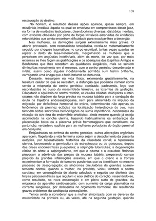 109

restauração do destino.
       No homem, o resultado dessas ações aparece, quase sempre, em
existência imediata àquela na qual se envolveu em compromissos desse jaez,
na forma de moléstias testiculares, disendocrinias diversas, distúrbios mentais,
com evidente obsessão por parte de forças invisíveis emanadas de entidades
retardatárias que ainda encontram dificuldade para exculpar-lhes a deserção.
      Nas mulheres, as derivações surgem extremamente mais graves. O
aborto provocado, sem necessidade terapêutica, revela-se matematicamente
seguido por choques traumáticos no corpo espiritual, tantas vezes quantas se
repetir o delito de lesa-maternidade, mergulhando as mulheres que o
perpetram em angústias indefiníveis, além da morte, de vez que, por mais
extensas se lhes façam as gratificações e os obséquios dos Espíritos Amigos e
Benfeitores que lhes recordam as qualidades elogiáveis, mais se sentem
diminuídas moralmente em si mesmas, com o centro genésico desordenado e
infeliz, assim como alguém indebitamente admitido num festim brilhante,
carregando uma chaga que a todo instante se denuncia.
      Dessarte, ressurgem na vida física, externando gradativamente, na
tessitura celular de que se revestem, a disfunção que podemos nomear como
sendo a miopraxia do centro genésico atonizado, padecendo, logo que
reconduzidas ao curso da maternidade terrestre, as toxemias da gestação.
Dilapidado o equilíbrio do centro referido, as células ciliadas, mucíparas e inter-
calares não dispõem da força precisa na mucosa tubária para a condução do
óvulo na trajetória endossalpingeana, nem para alimentá-lo no impulso da
migração por deficiência hormonal do ovário, determinando não apenas os
fenômenos da prenhez ectópica ou localização heterotópica do ovo, mas
também certas síndromes hemorrágicos de suma importância, decorrentes da
nidação do ovo fora do endométrio ortotópico, ainda mesmo quando já esteja
acomodado na concha uterina, trazendo habitualmente os embaraços da
placentação baixa ou a placenta prévia hemorragipara que constituem, na
parturição, verdadeiro suplício para as mulheres portadoras do órgão germinal
em desajuste.
      Enqüadradas na arritmia do centro genésico, outras alterações orgânicas
aparecem, flagelando a vida feminina como sejam o descolamento da placenta
eutópica, por hiperatividade histolítica da vilosidade corial; a hipocinesia
uterina, favorecendo a germicultura do estreptococo ou do gonococo, depois
das crises endometríticas puerperais; a salpingite tubercuksa; a degeneração
cística do córto; a salpingooforite, em que o edema e o exsudato fibrinoso
provocam a aderência das pregas da mucosa tubária, preparando campo
propício às grandes inflamações anexiais, em que o ovário e a trompa
experimentam a formação de tumores purulentos que os identificam no mesmo
processo de desagregação; os síndromes circulatórios da gravidez aparen-
temente normal, quando a mulher, no pretérito, viciou também o centro
cardíaco, em conseqüência do aborto calculado e seguido por disritmia das
forças psicossomáticas que regulam o eixo elétrico do coração, ressentindo-se,
como resultado, na nova encarnação e em pleno surto de gravidez, da
miopraxia do aparelho cardiovascular, com aumento da carga plasmática na
corrente sangüínea, por deficiência no orçamento hormonal, daí resultando
graves problemas da cardiopatia conseqüente.
      Temos ainda a considerar que a mulher sintonizada com os deveres da
maternidade na primeira ou, às vezes, até na segunda gestação, quando
 