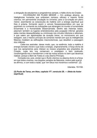 11

a obrigação de estudarmos e progredirmos sempre, o hálito divino do Criador.
            CO-CRIAÇÃO EM PLANO MENOR — Em análogo alicerce, as
Inteligências humanas que ombreiam conosco utilizam o mesmo fluído
cósmico, em permanente circulação no Universo, para a Co-criação em plano
menor, assimilando os corpúsculos da matéria com a energia espiritual que
lhes é própria, formando assim o veículo fisiopsicossomático em que se
exprimem ou cunhando as civilizações que abrangem no mundo a humanidade
Encarnada e a Humanidade Desencarnada. Dentro das mesmas bases,
plasmam também os lugares entenebrecidos pela purgação infernal, gerados
pelas mentes desequilibradas ou criminosas nos círculos inferiores e abismais,
e que valem por aglutinações de duração breve, no microcosmo em que
estagiam, sob o mesmo princípio de comando mental com que as Inteligências
Maiores modelam as edificações macrocósmicas, que desafiam a passagem
dos milênios.
        Cabe-nos assinalar, desse modo, que, na essência, toda a matéria é
energia tornada visível e que toda a energia, originariamente, é força divina de
que nos apropriamos para interpor os nossos propósitos aos propósitos da
Criação, cujas leis nos conservam e prestigiam o bem praticado,
constrangendo-nos a transformar o mal de nossa autoria no bem que devemos
realizar, porque o Bem de Todos é o seu Eterno Princípio.
      Compete-nos, pois, anotar que o fluído cósmico ou plasma divino é a força
em que todos vivemos, nos ângulos variados da Natureza, motivo pelo qual já
se afirmou, e com toda a razão, que “em Deus nos movemos e existimos”. (2)

                                                             Uberaba, 15/1/58.

(2) Paulo de Tarso, em Atos, capítulo 17º, versículo 28. — (Nota do Autor
espiritual)
 